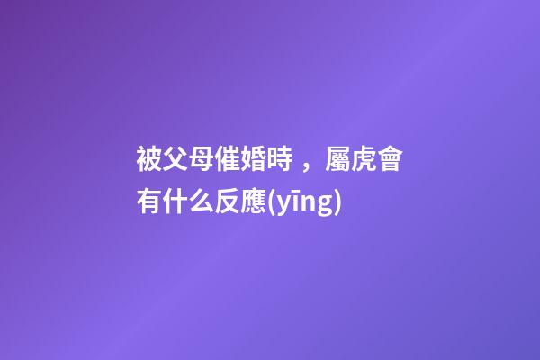 被父母催婚時，屬虎會有什么反應(yīng)